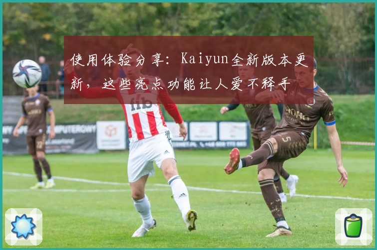 使用体验分享：Kaiyun全新版本更新，这些亮点功能让人爱不释手