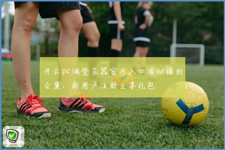开云pc端登录器官方入口活动福利合集，新用户注册立享礼包
