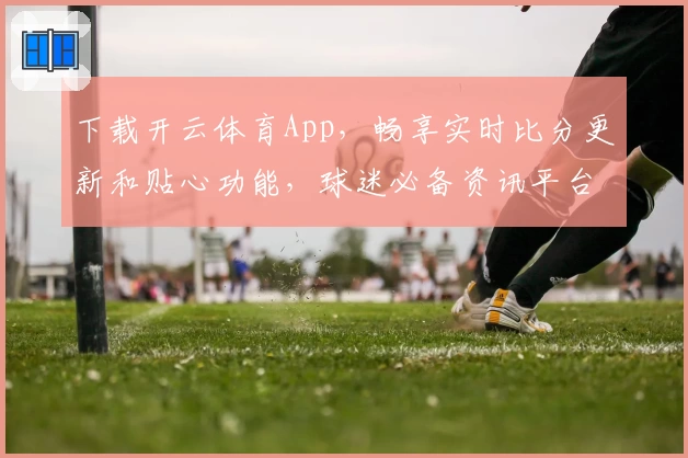 下载开云体育App,畅享实时比分更新和贴心功能,球迷必备资讯平台