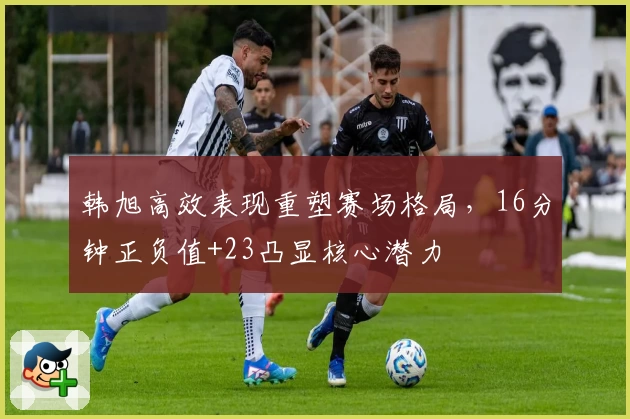韩旭高效表现重塑赛场格局，16分钟正负值+23凸显核心潜力