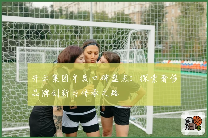 开云集团年度口碑盘点：探索奢侈品牌创新与传承之路