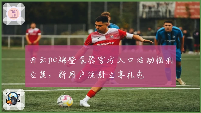 开云pc端登录器官方入口活动福利合集，新用户注册立享礼包