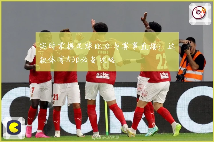 实时掌握足球比分与赛事直播,这款体育App必备攻略