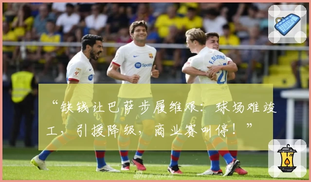 “缺钱让巴萨步履维艰：球场难竣工，引援降级，商业赛叫停！”