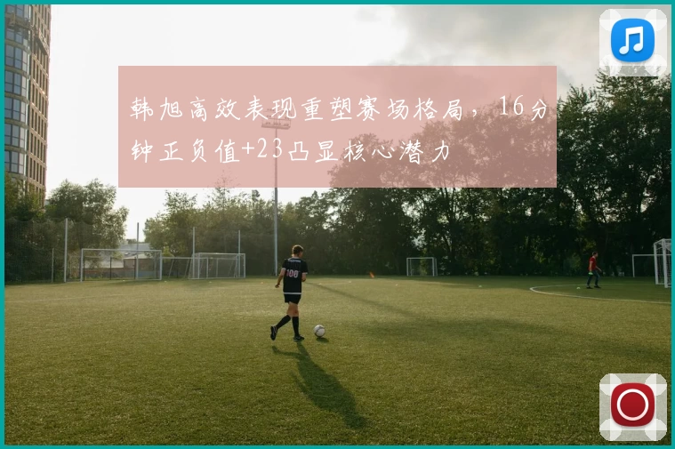 韩旭高效表现重塑赛场格局，16分钟正负值+23凸显核心潜力