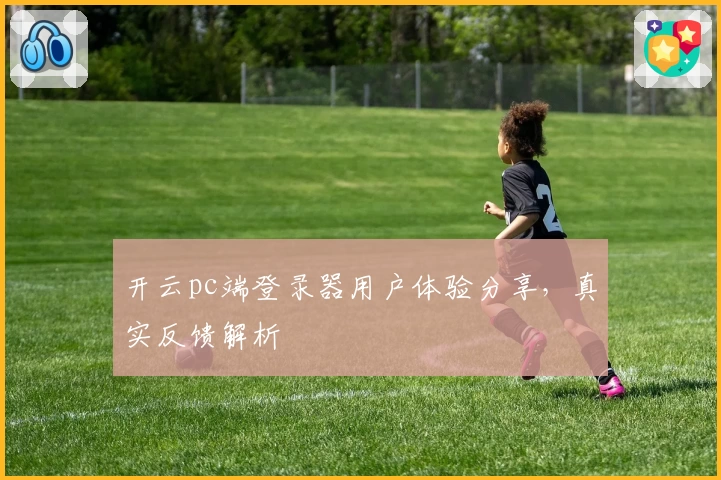 开云pc端登录器用户体验分享，真实反馈解析