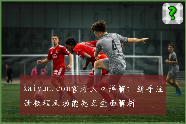 Kaiyun.com官方入口详解:新手注册教程及功能亮点全面解析