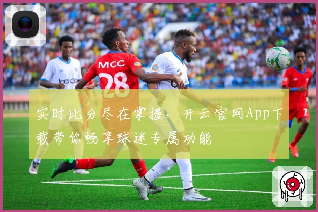 实时比分尽在掌握,开云官网App下载带你畅享球迷专属功能