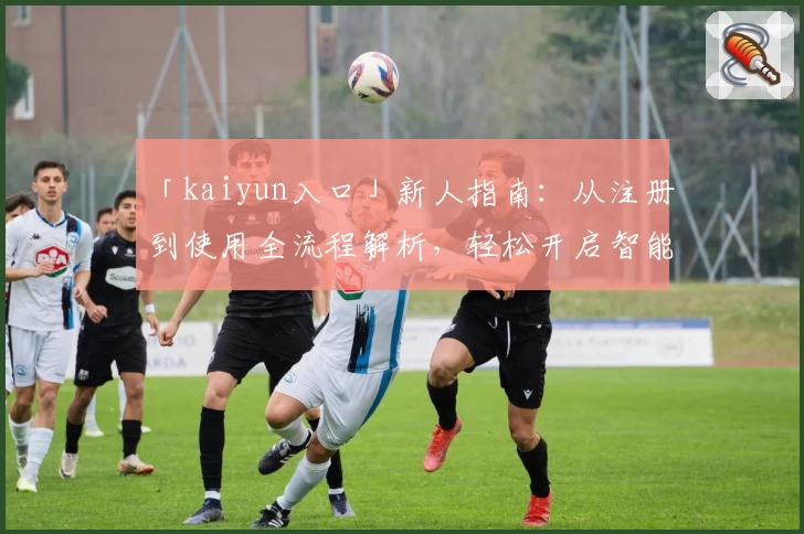 「kaiyun入口」新人指南：从注册到使用全流程解析，轻松开启智能时代